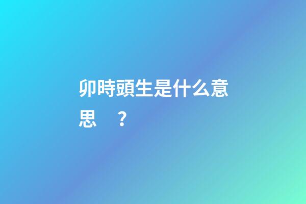 卯時頭生是什么意思？